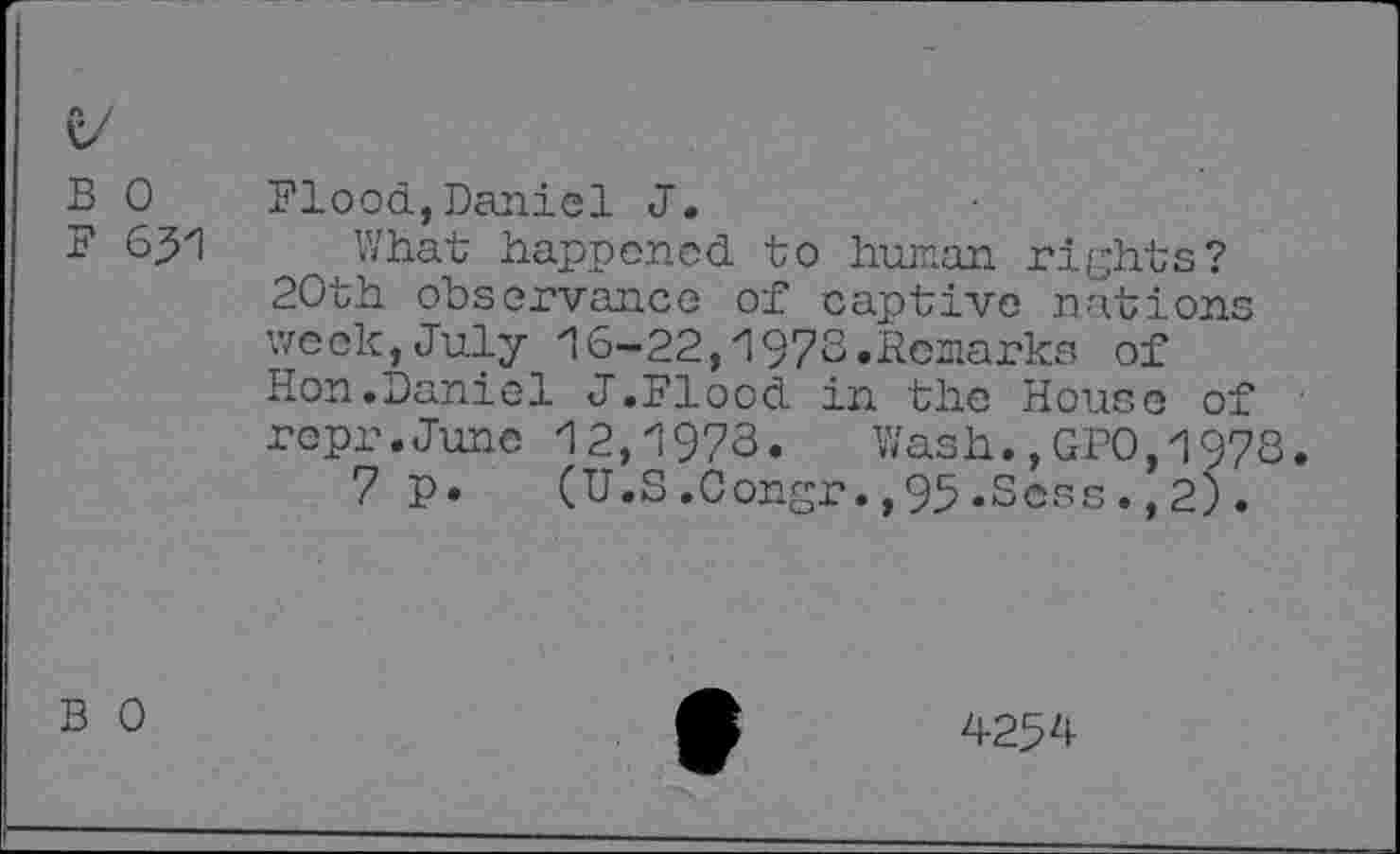 ﻿B 0
F 651
Flood,Daniel J.
What happened to human rights? 20th observance of captive nations week,July 16-22,1973.Remarks of Hon.Daniel J.Flood in the House of • rcpr.June 12,1973. Wash.,GPO,1978.
7 p. (U.S.Congr.,95.Sess.,2).
B 0
425 4